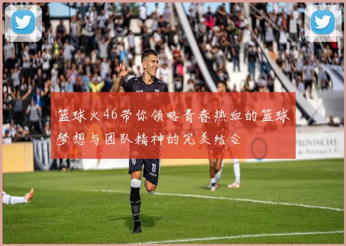 篮球火46带你领略青春热血的篮球梦想与团队精神的完美结合