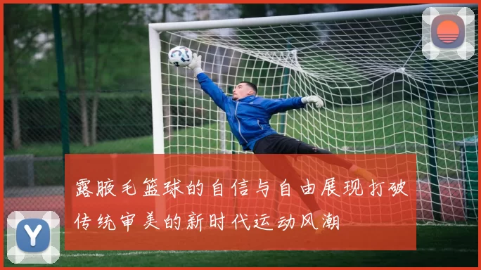 露腋毛篮球的自信与自由展现打破传统审美的新时代运动风潮