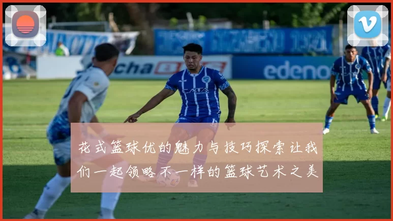 花式篮球优的魅力与技巧探索让我们一起领略不一样的篮球艺术之美