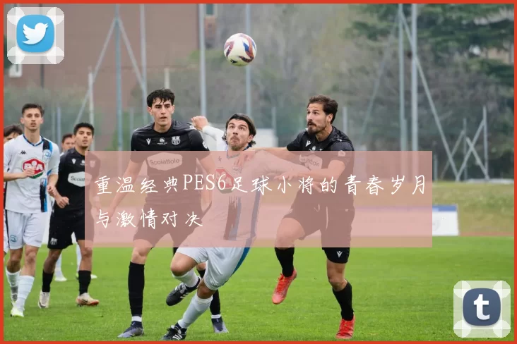 重温经典PES6足球小将的青春岁月与激情对决