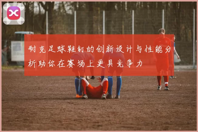 耐克足球鞋钉的创新设计与性能分析助你在赛场上更具竞争力