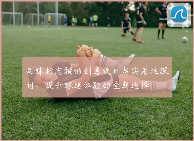 足球标志桶的创意设计与实用性探讨，提升球迷体验的全新选择